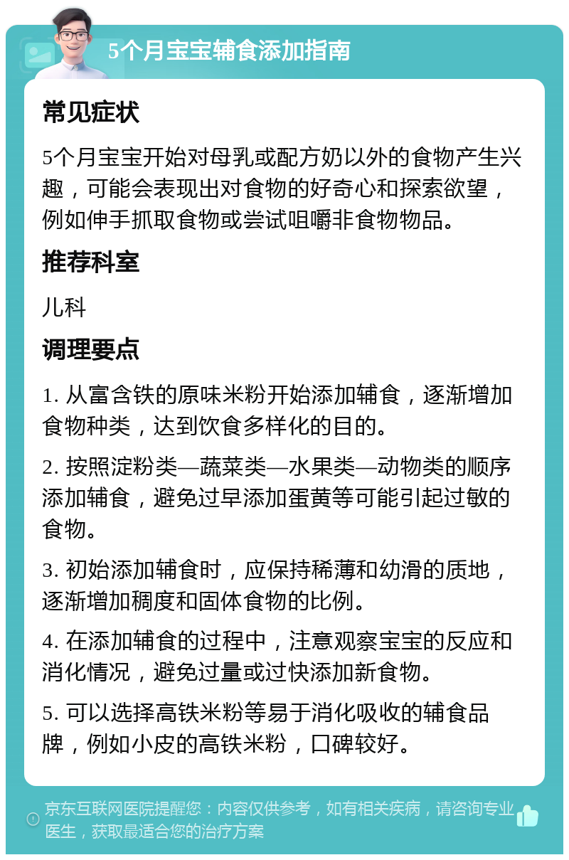 5个月宝宝辅食添加指南 常见症状 5个月宝宝开始对母乳或配方奶以外的食物产生兴趣，可能会表现出对食物的好奇心和探索欲望，例如伸手抓取食物或尝试咀嚼非食物物品。 推荐科室 儿科 调理要点 1. 从富含铁的原味米粉开始添加辅食，逐渐增加食物种类，达到饮食多样化的目的。 2. 按照淀粉类—蔬菜类—水果类—动物类的顺序添加辅食，避免过早添加蛋黄等可能引起过敏的食物。 3. 初始添加辅食时，应保持稀薄和幼滑的质地，逐渐增加稠度和固体食物的比例。 4. 在添加辅食的过程中，注意观察宝宝的反应和消化情况，避免过量或过快添加新食物。 5. 可以选择高铁米粉等易于消化吸收的辅食品牌，例如小皮的高铁米粉，口碑较好。