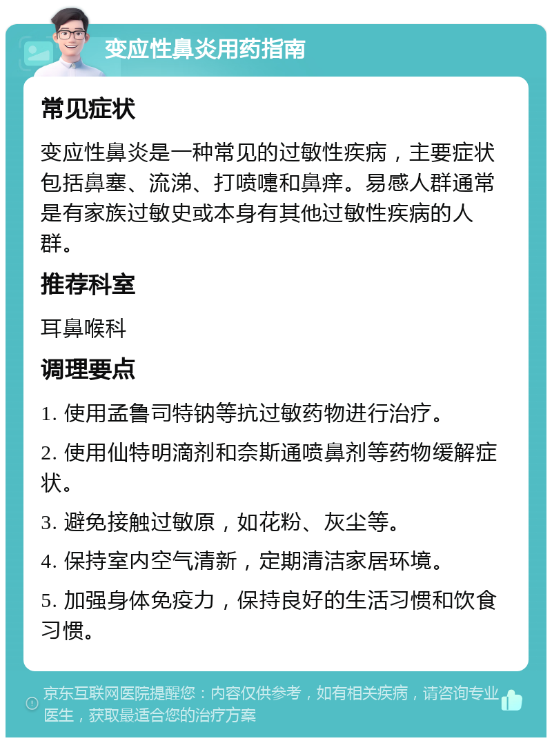 变应性鼻炎用药指南 常见症状 变应性鼻炎是一种常见的过敏性疾病，主要症状包括鼻塞、流涕、打喷嚏和鼻痒。易感人群通常是有家族过敏史或本身有其他过敏性疾病的人群。 推荐科室 耳鼻喉科 调理要点 1. 使用孟鲁司特钠等抗过敏药物进行治疗。 2. 使用仙特明滴剂和奈斯通喷鼻剂等药物缓解症状。 3. 避免接触过敏原，如花粉、灰尘等。 4. 保持室内空气清新，定期清洁家居环境。 5. 加强身体免疫力，保持良好的生活习惯和饮食习惯。