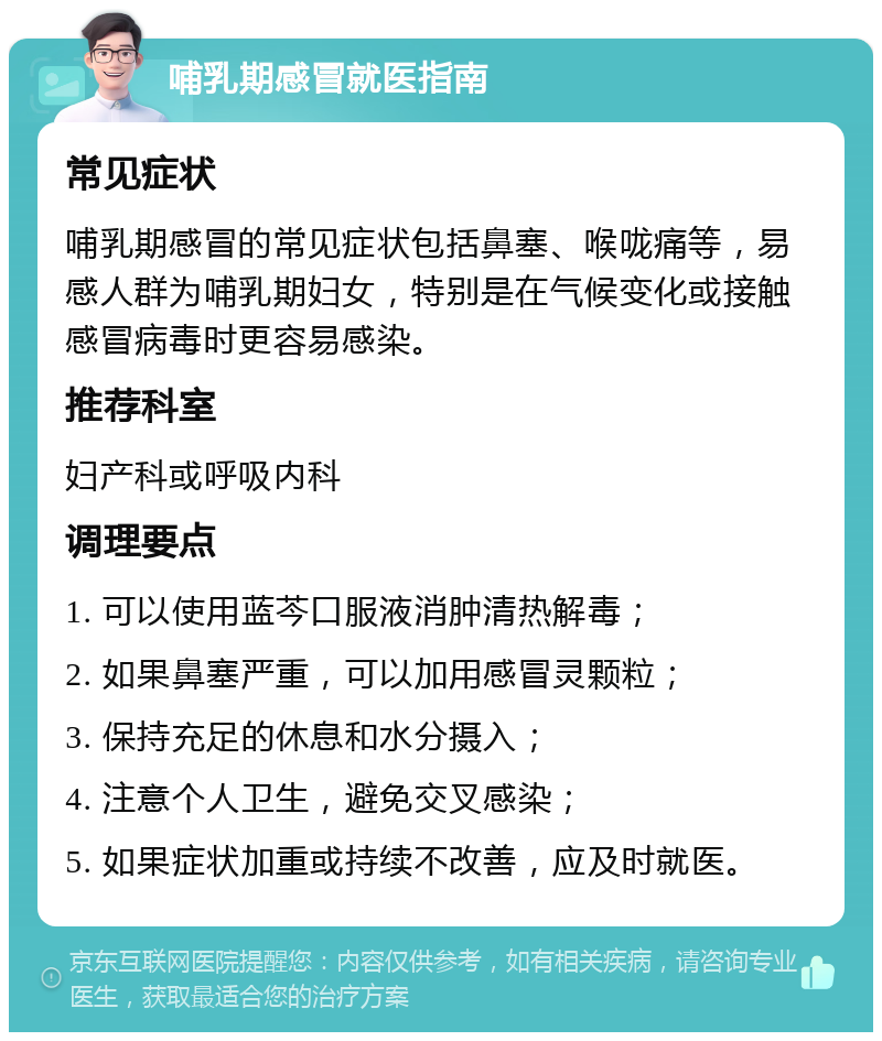 哺乳期感冒就医指南 常见症状 哺乳期感冒的常见症状包括鼻塞、喉咙痛等，易感人群为哺乳期妇女，特别是在气候变化或接触感冒病毒时更容易感染。 推荐科室 妇产科或呼吸内科 调理要点 1. 可以使用蓝芩口服液消肿清热解毒； 2. 如果鼻塞严重，可以加用感冒灵颗粒； 3. 保持充足的休息和水分摄入； 4. 注意个人卫生，避免交叉感染； 5. 如果症状加重或持续不改善，应及时就医。