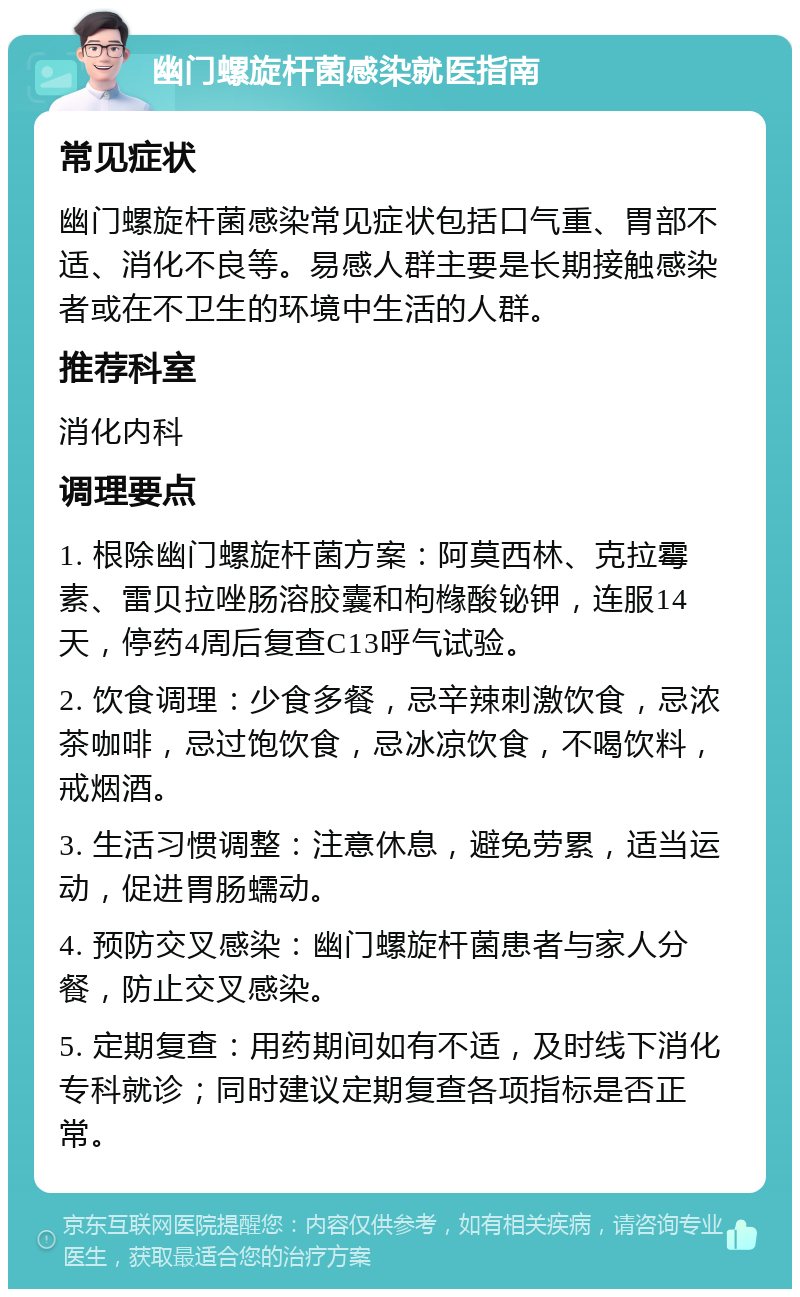 幽门螺旋杆菌感染就医指南 常见症状 幽门螺旋杆菌感染常见症状包括口气重、胃部不适、消化不良等。易感人群主要是长期接触感染者或在不卫生的环境中生活的人群。 推荐科室 消化内科 调理要点 1. 根除幽门螺旋杆菌方案：阿莫西林、克拉霉素、雷贝拉唑肠溶胶囊和枸橼酸铋钾，连服14天，停药4周后复查C13呼气试验。 2. 饮食调理：少食多餐，忌辛辣刺激饮食，忌浓茶咖啡，忌过饱饮食，忌冰凉饮食，不喝饮料，戒烟酒。 3. 生活习惯调整：注意休息，避免劳累，适当运动，促进胃肠蠕动。 4. 预防交叉感染：幽门螺旋杆菌患者与家人分餐，防止交叉感染。 5. 定期复查：用药期间如有不适，及时线下消化专科就诊；同时建议定期复查各项指标是否正常。