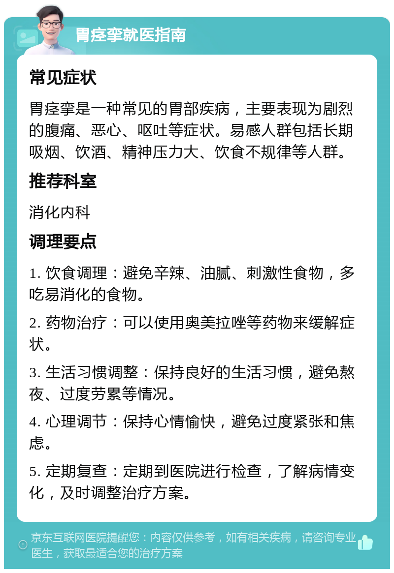 胃痉挛就医指南 常见症状 胃痉挛是一种常见的胃部疾病，主要表现为剧烈的腹痛、恶心、呕吐等症状。易感人群包括长期吸烟、饮酒、精神压力大、饮食不规律等人群。 推荐科室 消化内科 调理要点 1. 饮食调理：避免辛辣、油腻、刺激性食物，多吃易消化的食物。 2. 药物治疗：可以使用奥美拉唑等药物来缓解症状。 3. 生活习惯调整：保持良好的生活习惯，避免熬夜、过度劳累等情况。 4. 心理调节：保持心情愉快，避免过度紧张和焦虑。 5. 定期复查：定期到医院进行检查，了解病情变化，及时调整治疗方案。