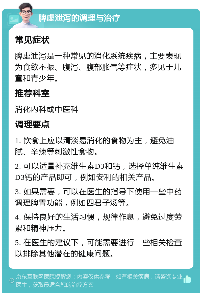 脾虚泄泻的调理与治疗 常见症状 脾虚泄泻是一种常见的消化系统疾病，主要表现为食欲不振、腹泻、腹部胀气等症状，多见于儿童和青少年。 推荐科室 消化内科或中医科 调理要点 1. 饮食上应以清淡易消化的食物为主，避免油腻、辛辣等刺激性食物。 2. 可以适量补充维生素D3和钙，选择单纯维生素D3钙的产品即可，例如安利的相关产品。 3. 如果需要，可以在医生的指导下使用一些中药调理脾胃功能，例如四君子汤等。 4. 保持良好的生活习惯，规律作息，避免过度劳累和精神压力。 5. 在医生的建议下，可能需要进行一些相关检查以排除其他潜在的健康问题。