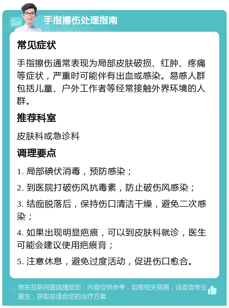 手指擦伤处理指南 常见症状 手指擦伤通常表现为局部皮肤破损、红肿、疼痛等症状，严重时可能伴有出血或感染。易感人群包括儿童、户外工作者等经常接触外界环境的人群。 推荐科室 皮肤科或急诊科 调理要点 1. 局部碘伏消毒，预防感染； 2. 到医院打破伤风抗毒素，防止破伤风感染； 3. 结痂脱落后，保持伤口清洁干燥，避免二次感染； 4. 如果出现明显疤痕，可以到皮肤科就诊，医生可能会建议使用疤痕膏； 5. 注意休息，避免过度活动，促进伤口愈合。