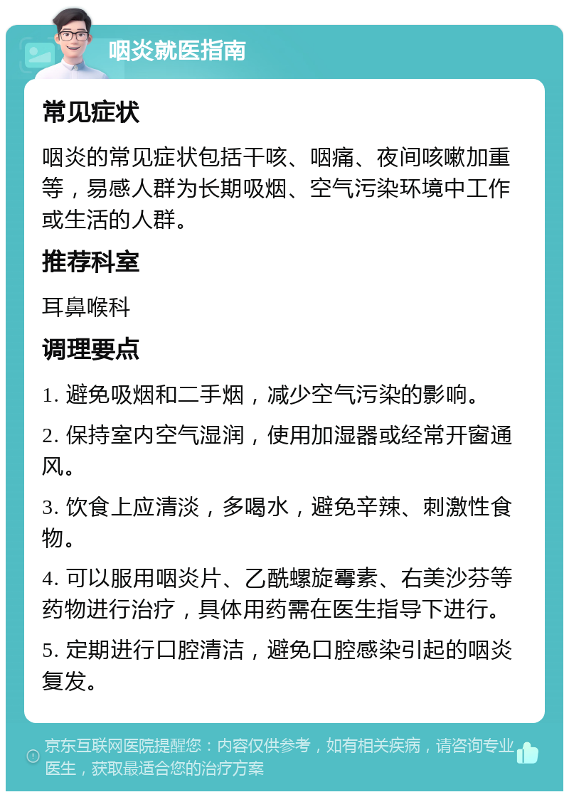 咽炎就医指南 常见症状 咽炎的常见症状包括干咳、咽痛、夜间咳嗽加重等，易感人群为长期吸烟、空气污染环境中工作或生活的人群。 推荐科室 耳鼻喉科 调理要点 1. 避免吸烟和二手烟，减少空气污染的影响。 2. 保持室内空气湿润，使用加湿器或经常开窗通风。 3. 饮食上应清淡，多喝水，避免辛辣、刺激性食物。 4. 可以服用咽炎片、乙酰螺旋霉素、右美沙芬等药物进行治疗，具体用药需在医生指导下进行。 5. 定期进行口腔清洁，避免口腔感染引起的咽炎复发。