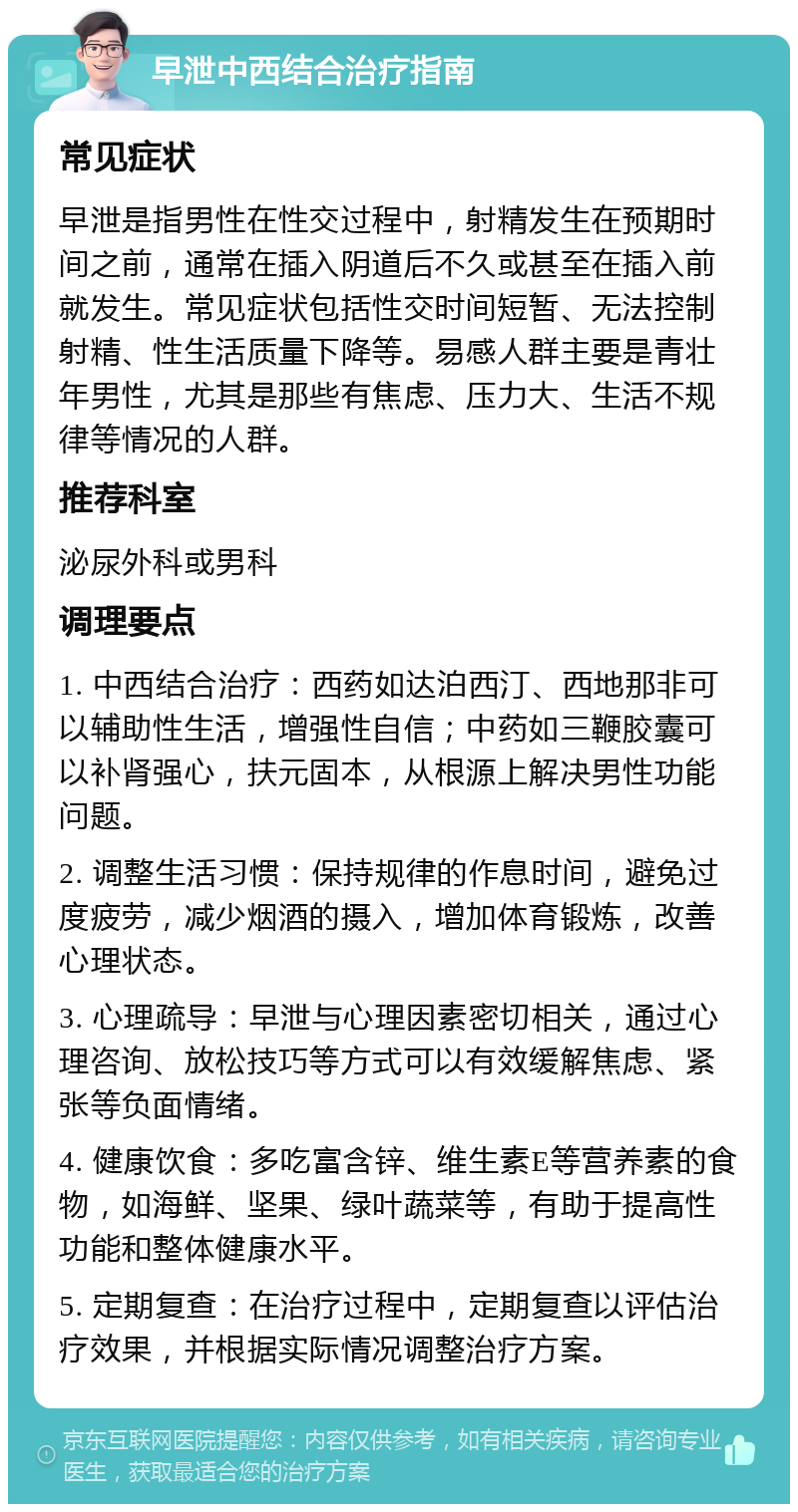 早泄中西结合治疗指南 常见症状 早泄是指男性在性交过程中，射精发生在预期时间之前，通常在插入阴道后不久或甚至在插入前就发生。常见症状包括性交时间短暂、无法控制射精、性生活质量下降等。易感人群主要是青壮年男性，尤其是那些有焦虑、压力大、生活不规律等情况的人群。 推荐科室 泌尿外科或男科 调理要点 1. 中西结合治疗：西药如达泊西汀、西地那非可以辅助性生活，增强性自信；中药如三鞭胶囊可以补肾强心，扶元固本，从根源上解决男性功能问题。 2. 调整生活习惯：保持规律的作息时间，避免过度疲劳，减少烟酒的摄入，增加体育锻炼，改善心理状态。 3. 心理疏导：早泄与心理因素密切相关，通过心理咨询、放松技巧等方式可以有效缓解焦虑、紧张等负面情绪。 4. 健康饮食：多吃富含锌、维生素E等营养素的食物，如海鲜、坚果、绿叶蔬菜等，有助于提高性功能和整体健康水平。 5. 定期复查：在治疗过程中，定期复查以评估治疗效果，并根据实际情况调整治疗方案。