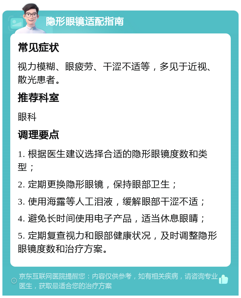 隐形眼镜适配指南 常见症状 视力模糊、眼疲劳、干涩不适等，多见于近视、散光患者。 推荐科室 眼科 调理要点 1. 根据医生建议选择合适的隐形眼镜度数和类型； 2. 定期更换隐形眼镜，保持眼部卫生； 3. 使用海露等人工泪液，缓解眼部干涩不适； 4. 避免长时间使用电子产品，适当休息眼睛； 5. 定期复查视力和眼部健康状况，及时调整隐形眼镜度数和治疗方案。