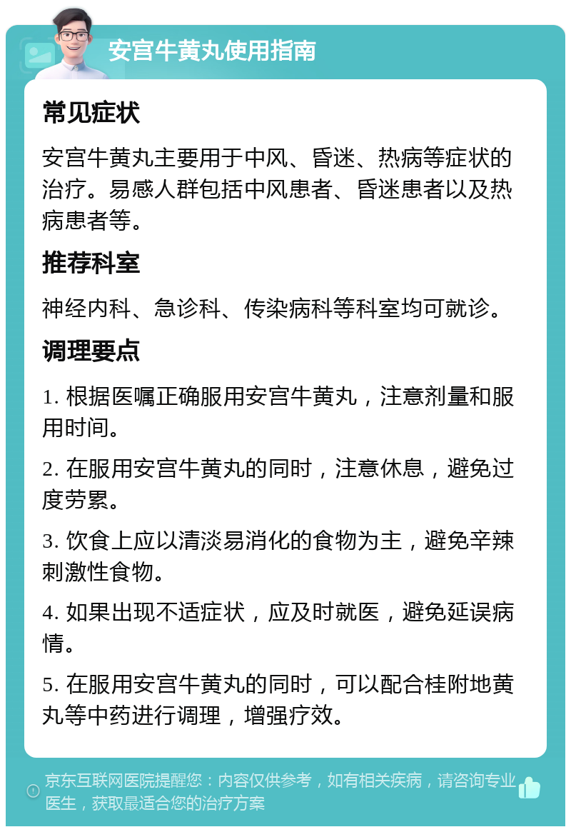 安宫牛黄丸使用指南 常见症状 安宫牛黄丸主要用于中风、昏迷、热病等症状的治疗。易感人群包括中风患者、昏迷患者以及热病患者等。 推荐科室 神经内科、急诊科、传染病科等科室均可就诊。 调理要点 1. 根据医嘱正确服用安宫牛黄丸，注意剂量和服用时间。 2. 在服用安宫牛黄丸的同时，注意休息，避免过度劳累。 3. 饮食上应以清淡易消化的食物为主，避免辛辣刺激性食物。 4. 如果出现不适症状，应及时就医，避免延误病情。 5. 在服用安宫牛黄丸的同时，可以配合桂附地黄丸等中药进行调理，增强疗效。