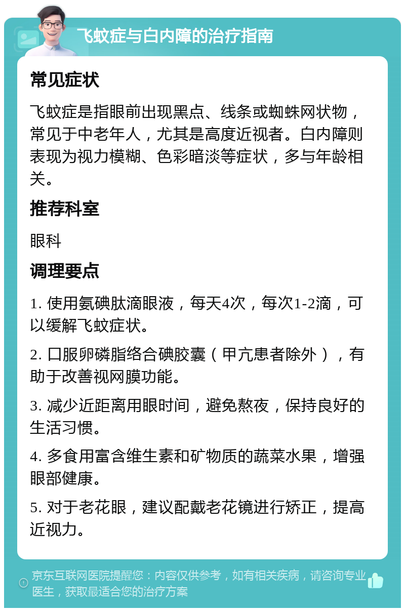 飞蚊症与白内障的治疗指南 常见症状 飞蚊症是指眼前出现黑点、线条或蜘蛛网状物，常见于中老年人，尤其是高度近视者。白内障则表现为视力模糊、色彩暗淡等症状，多与年龄相关。 推荐科室 眼科 调理要点 1. 使用氨碘肽滴眼液，每天4次，每次1-2滴，可以缓解飞蚊症状。 2. 口服卵磷脂络合碘胶囊（甲亢患者除外），有助于改善视网膜功能。 3. 减少近距离用眼时间，避免熬夜，保持良好的生活习惯。 4. 多食用富含维生素和矿物质的蔬菜水果，增强眼部健康。 5. 对于老花眼，建议配戴老花镜进行矫正，提高近视力。