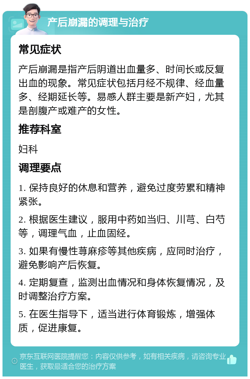 产后崩漏的调理与治疗 常见症状 产后崩漏是指产后阴道出血量多、时间长或反复出血的现象。常见症状包括月经不规律、经血量多、经期延长等。易感人群主要是新产妇，尤其是剖腹产或难产的女性。 推荐科室 妇科 调理要点 1. 保持良好的休息和营养，避免过度劳累和精神紧张。 2. 根据医生建议，服用中药如当归、川芎、白芍等，调理气血，止血固经。 3. 如果有慢性荨麻疹等其他疾病，应同时治疗，避免影响产后恢复。 4. 定期复查，监测出血情况和身体恢复情况，及时调整治疗方案。 5. 在医生指导下，适当进行体育锻炼，增强体质，促进康复。