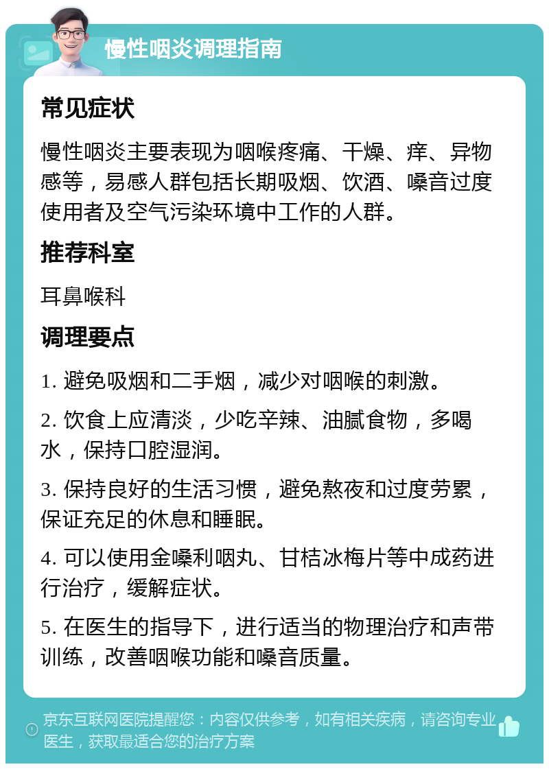 慢性咽炎调理指南 常见症状 慢性咽炎主要表现为咽喉疼痛、干燥、痒、异物感等，易感人群包括长期吸烟、饮酒、嗓音过度使用者及空气污染环境中工作的人群。 推荐科室 耳鼻喉科 调理要点 1. 避免吸烟和二手烟，减少对咽喉的刺激。 2. 饮食上应清淡，少吃辛辣、油腻食物，多喝水，保持口腔湿润。 3. 保持良好的生活习惯，避免熬夜和过度劳累，保证充足的休息和睡眠。 4. 可以使用金嗓利咽丸、甘桔冰梅片等中成药进行治疗，缓解症状。 5. 在医生的指导下，进行适当的物理治疗和声带训练，改善咽喉功能和嗓音质量。