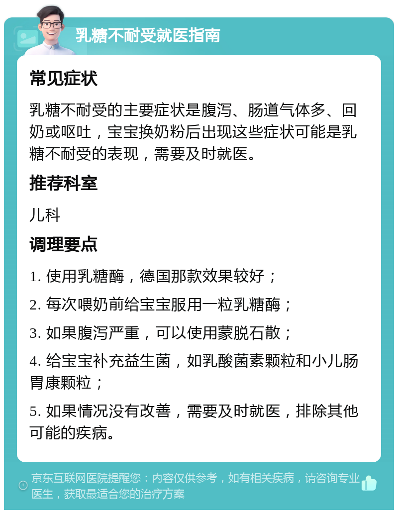 乳糖不耐受就医指南 常见症状 乳糖不耐受的主要症状是腹泻、肠道气体多、回奶或呕吐，宝宝换奶粉后出现这些症状可能是乳糖不耐受的表现，需要及时就医。 推荐科室 儿科 调理要点 1. 使用乳糖酶，德国那款效果较好； 2. 每次喂奶前给宝宝服用一粒乳糖酶； 3. 如果腹泻严重，可以使用蒙脱石散； 4. 给宝宝补充益生菌，如乳酸菌素颗粒和小儿肠胃康颗粒； 5. 如果情况没有改善，需要及时就医，排除其他可能的疾病。