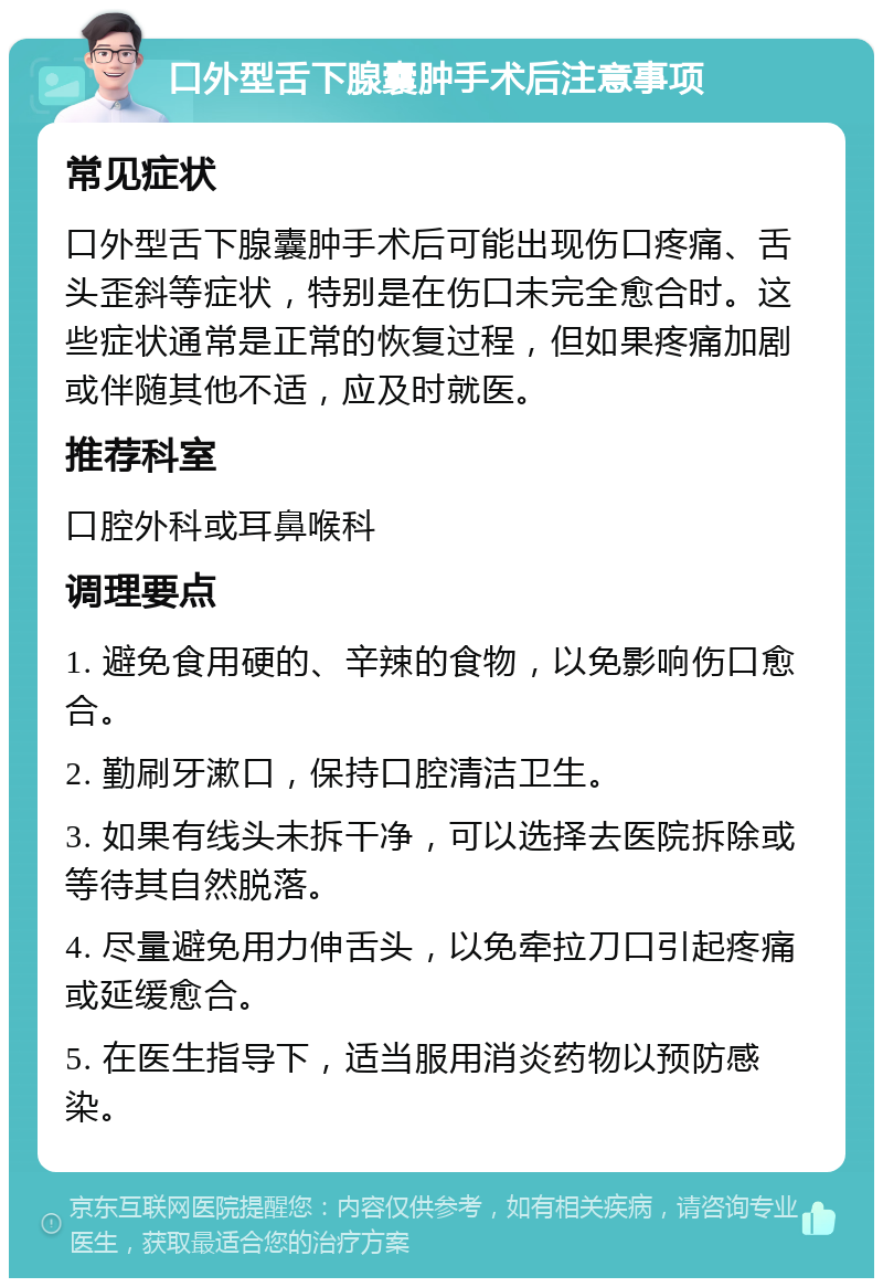 口外型舌下腺囊肿手术后注意事项 常见症状 口外型舌下腺囊肿手术后可能出现伤口疼痛、舌头歪斜等症状，特别是在伤口未完全愈合时。这些症状通常是正常的恢复过程，但如果疼痛加剧或伴随其他不适，应及时就医。 推荐科室 口腔外科或耳鼻喉科 调理要点 1. 避免食用硬的、辛辣的食物，以免影响伤口愈合。 2. 勤刷牙漱口，保持口腔清洁卫生。 3. 如果有线头未拆干净，可以选择去医院拆除或等待其自然脱落。 4. 尽量避免用力伸舌头，以免牵拉刀口引起疼痛或延缓愈合。 5. 在医生指导下，适当服用消炎药物以预防感染。