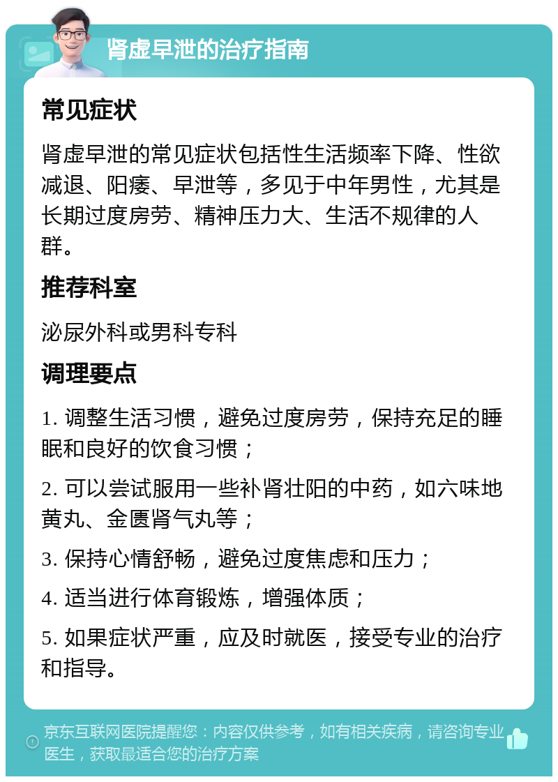 肾虚早泄的治疗指南 常见症状 肾虚早泄的常见症状包括性生活频率下降、性欲减退、阳痿、早泄等，多见于中年男性，尤其是长期过度房劳、精神压力大、生活不规律的人群。 推荐科室 泌尿外科或男科专科 调理要点 1. 调整生活习惯，避免过度房劳，保持充足的睡眠和良好的饮食习惯； 2. 可以尝试服用一些补肾壮阳的中药，如六味地黄丸、金匮肾气丸等； 3. 保持心情舒畅，避免过度焦虑和压力； 4. 适当进行体育锻炼，增强体质； 5. 如果症状严重，应及时就医，接受专业的治疗和指导。