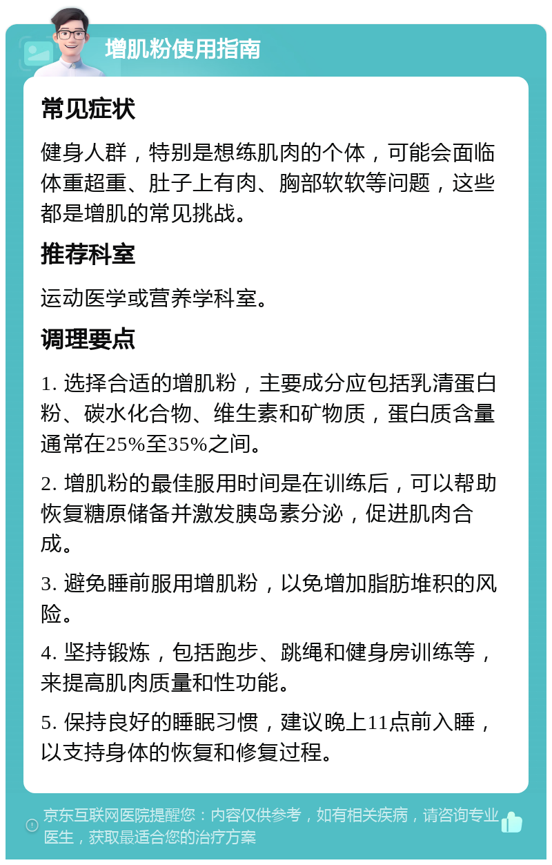 增肌粉使用指南 常见症状 健身人群，特别是想练肌肉的个体，可能会面临体重超重、肚子上有肉、胸部软软等问题，这些都是增肌的常见挑战。 推荐科室 运动医学或营养学科室。 调理要点 1. 选择合适的增肌粉，主要成分应包括乳清蛋白粉、碳水化合物、维生素和矿物质，蛋白质含量通常在25%至35%之间。 2. 增肌粉的最佳服用时间是在训练后，可以帮助恢复糖原储备并激发胰岛素分泌，促进肌肉合成。 3. 避免睡前服用增肌粉，以免增加脂肪堆积的风险。 4. 坚持锻炼，包括跑步、跳绳和健身房训练等，来提高肌肉质量和性功能。 5. 保持良好的睡眠习惯，建议晚上11点前入睡，以支持身体的恢复和修复过程。