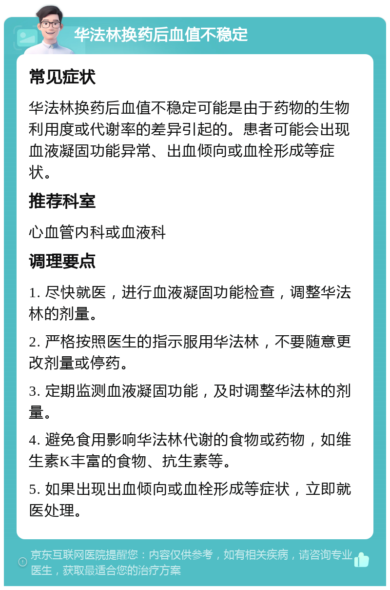 华法林换药后血值不稳定 常见症状 华法林换药后血值不稳定可能是由于药物的生物利用度或代谢率的差异引起的。患者可能会出现血液凝固功能异常、出血倾向或血栓形成等症状。 推荐科室 心血管内科或血液科 调理要点 1. 尽快就医，进行血液凝固功能检查，调整华法林的剂量。 2. 严格按照医生的指示服用华法林，不要随意更改剂量或停药。 3. 定期监测血液凝固功能，及时调整华法林的剂量。 4. 避免食用影响华法林代谢的食物或药物，如维生素K丰富的食物、抗生素等。 5. 如果出现出血倾向或血栓形成等症状，立即就医处理。