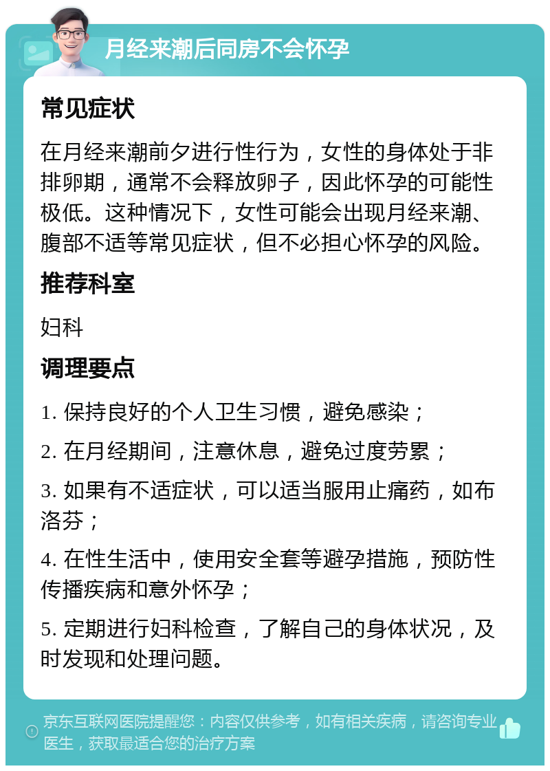 月经来潮后同房不会怀孕 常见症状 在月经来潮前夕进行性行为，女性的身体处于非排卵期，通常不会释放卵子，因此怀孕的可能性极低。这种情况下，女性可能会出现月经来潮、腹部不适等常见症状，但不必担心怀孕的风险。 推荐科室 妇科 调理要点 1. 保持良好的个人卫生习惯，避免感染； 2. 在月经期间，注意休息，避免过度劳累； 3. 如果有不适症状，可以适当服用止痛药，如布洛芬； 4. 在性生活中，使用安全套等避孕措施，预防性传播疾病和意外怀孕； 5. 定期进行妇科检查，了解自己的身体状况，及时发现和处理问题。