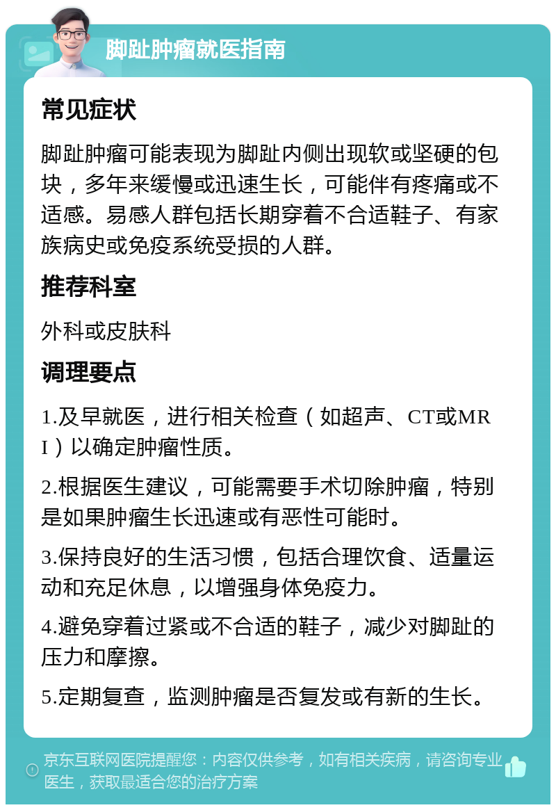 脚趾肿瘤就医指南 常见症状 脚趾肿瘤可能表现为脚趾内侧出现软或坚硬的包块，多年来缓慢或迅速生长，可能伴有疼痛或不适感。易感人群包括长期穿着不合适鞋子、有家族病史或免疫系统受损的人群。 推荐科室 外科或皮肤科 调理要点 1.及早就医，进行相关检查（如超声、CT或MRI）以确定肿瘤性质。 2.根据医生建议，可能需要手术切除肿瘤，特别是如果肿瘤生长迅速或有恶性可能时。 3.保持良好的生活习惯，包括合理饮食、适量运动和充足休息，以增强身体免疫力。 4.避免穿着过紧或不合适的鞋子，减少对脚趾的压力和摩擦。 5.定期复查，监测肿瘤是否复发或有新的生长。