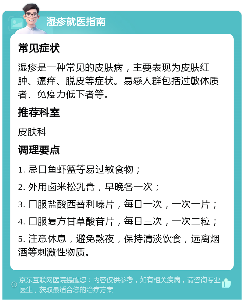 湿疹就医指南 常见症状 湿疹是一种常见的皮肤病，主要表现为皮肤红肿、瘙痒、脱皮等症状。易感人群包括过敏体质者、免疫力低下者等。 推荐科室 皮肤科 调理要点 1. 忌口鱼虾蟹等易过敏食物； 2. 外用卤米松乳膏，早晚各一次； 3. 口服盐酸西替利嗪片，每日一次，一次一片； 4. 口服复方甘草酸苷片，每日三次，一次二粒； 5. 注意休息，避免熬夜，保持清淡饮食，远离烟酒等刺激性物质。