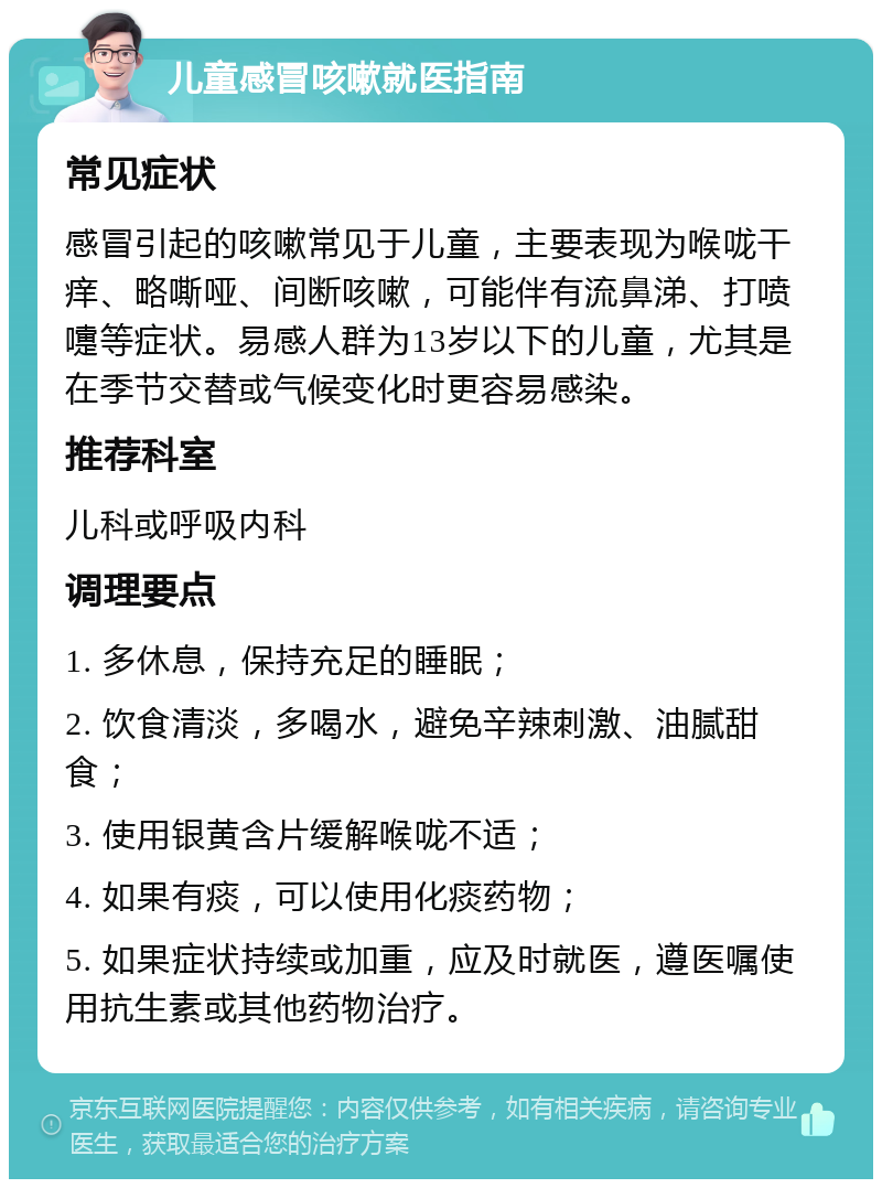 儿童感冒咳嗽就医指南 常见症状 感冒引起的咳嗽常见于儿童，主要表现为喉咙干痒、略嘶哑、间断咳嗽，可能伴有流鼻涕、打喷嚏等症状。易感人群为13岁以下的儿童，尤其是在季节交替或气候变化时更容易感染。 推荐科室 儿科或呼吸内科 调理要点 1. 多休息，保持充足的睡眠； 2. 饮食清淡，多喝水，避免辛辣刺激、油腻甜食； 3. 使用银黄含片缓解喉咙不适； 4. 如果有痰，可以使用化痰药物； 5. 如果症状持续或加重，应及时就医，遵医嘱使用抗生素或其他药物治疗。