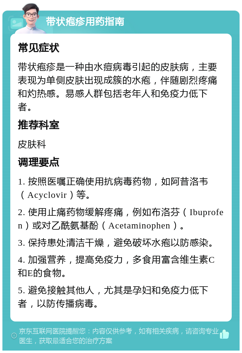 带状疱疹用药指南 常见症状 带状疱疹是一种由水痘病毒引起的皮肤病，主要表现为单侧皮肤出现成簇的水疱，伴随剧烈疼痛和灼热感。易感人群包括老年人和免疫力低下者。 推荐科室 皮肤科 调理要点 1. 按照医嘱正确使用抗病毒药物，如阿昔洛韦（Acyclovir）等。 2. 使用止痛药物缓解疼痛，例如布洛芬（Ibuprofen）或对乙酰氨基酚（Acetaminophen）。 3. 保持患处清洁干燥，避免破坏水疱以防感染。 4. 加强营养，提高免疫力，多食用富含维生素C和E的食物。 5. 避免接触其他人，尤其是孕妇和免疫力低下者，以防传播病毒。