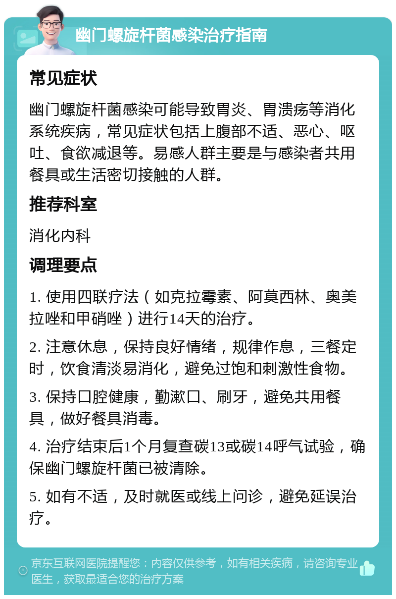 幽门螺旋杆菌感染治疗指南 常见症状 幽门螺旋杆菌感染可能导致胃炎、胃溃疡等消化系统疾病，常见症状包括上腹部不适、恶心、呕吐、食欲减退等。易感人群主要是与感染者共用餐具或生活密切接触的人群。 推荐科室 消化内科 调理要点 1. 使用四联疗法（如克拉霉素、阿莫西林、奥美拉唑和甲硝唑）进行14天的治疗。 2. 注意休息，保持良好情绪，规律作息，三餐定时，饮食清淡易消化，避免过饱和刺激性食物。 3. 保持口腔健康，勤漱口、刷牙，避免共用餐具，做好餐具消毒。 4. 治疗结束后1个月复查碳13或碳14呼气试验，确保幽门螺旋杆菌已被清除。 5. 如有不适，及时就医或线上问诊，避免延误治疗。