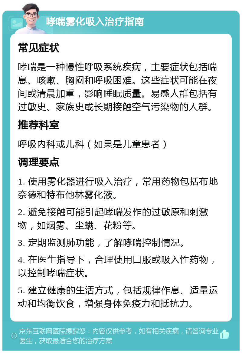 哮喘雾化吸入治疗指南 常见症状 哮喘是一种慢性呼吸系统疾病，主要症状包括喘息、咳嗽、胸闷和呼吸困难。这些症状可能在夜间或清晨加重，影响睡眠质量。易感人群包括有过敏史、家族史或长期接触空气污染物的人群。 推荐科室 呼吸内科或儿科（如果是儿童患者） 调理要点 1. 使用雾化器进行吸入治疗，常用药物包括布地奈德和特布他林雾化液。 2. 避免接触可能引起哮喘发作的过敏原和刺激物，如烟雾、尘螨、花粉等。 3. 定期监测肺功能，了解哮喘控制情况。 4. 在医生指导下，合理使用口服或吸入性药物，以控制哮喘症状。 5. 建立健康的生活方式，包括规律作息、适量运动和均衡饮食，增强身体免疫力和抵抗力。