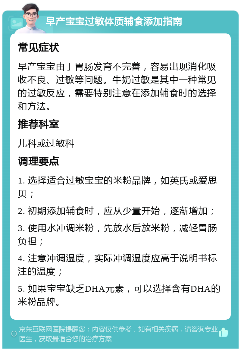 早产宝宝过敏体质辅食添加指南 常见症状 早产宝宝由于胃肠发育不完善，容易出现消化吸收不良、过敏等问题。牛奶过敏是其中一种常见的过敏反应，需要特别注意在添加辅食时的选择和方法。 推荐科室 儿科或过敏科 调理要点 1. 选择适合过敏宝宝的米粉品牌，如英氏或爱思贝； 2. 初期添加辅食时，应从少量开始，逐渐增加； 3. 使用水冲调米粉，先放水后放米粉，减轻胃肠负担； 4. 注意冲调温度，实际冲调温度应高于说明书标注的温度； 5. 如果宝宝缺乏DHA元素，可以选择含有DHA的米粉品牌。