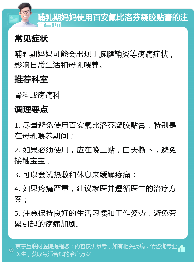 哺乳期妈妈使用百安氟比洛芬凝胶贴膏的注意事项 常见症状 哺乳期妈妈可能会出现手腕腱鞘炎等疼痛症状，影响日常生活和母乳喂养。 推荐科室 骨科或疼痛科 调理要点 1. 尽量避免使用百安氟比洛芬凝胶贴膏，特别是在母乳喂养期间； 2. 如果必须使用，应在晚上贴，白天撕下，避免接触宝宝； 3. 可以尝试热敷和休息来缓解疼痛； 4. 如果疼痛严重，建议就医并遵循医生的治疗方案； 5. 注意保持良好的生活习惯和工作姿势，避免劳累引起的疼痛加剧。