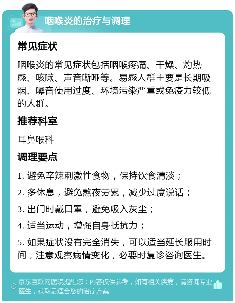 咽喉炎的治疗与调理 常见症状 咽喉炎的常见症状包括咽喉疼痛、干燥、灼热感、咳嗽、声音嘶哑等。易感人群主要是长期吸烟、嗓音使用过度、环境污染严重或免疫力较低的人群。 推荐科室 耳鼻喉科 调理要点 1. 避免辛辣刺激性食物，保持饮食清淡； 2. 多休息，避免熬夜劳累，减少过度说话； 3. 出门时戴口罩，避免吸入灰尘； 4. 适当运动，增强自身抵抗力； 5. 如果症状没有完全消失，可以适当延长服用时间，注意观察病情变化，必要时复诊咨询医生。