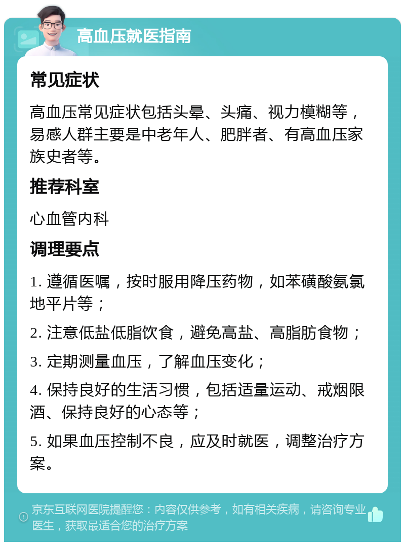 高血压就医指南 常见症状 高血压常见症状包括头晕、头痛、视力模糊等，易感人群主要是中老年人、肥胖者、有高血压家族史者等。 推荐科室 心血管内科 调理要点 1. 遵循医嘱，按时服用降压药物，如苯磺酸氨氯地平片等； 2. 注意低盐低脂饮食，避免高盐、高脂肪食物； 3. 定期测量血压，了解血压变化； 4. 保持良好的生活习惯，包括适量运动、戒烟限酒、保持良好的心态等； 5. 如果血压控制不良，应及时就医，调整治疗方案。