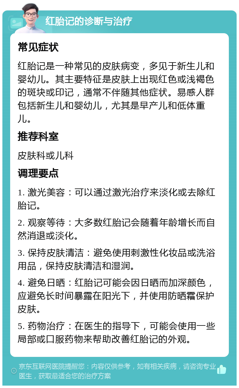 红胎记的诊断与治疗 常见症状 红胎记是一种常见的皮肤病变，多见于新生儿和婴幼儿。其主要特征是皮肤上出现红色或浅褐色的斑块或印记，通常不伴随其他症状。易感人群包括新生儿和婴幼儿，尤其是早产儿和低体重儿。 推荐科室 皮肤科或儿科 调理要点 1. 激光美容：可以通过激光治疗来淡化或去除红胎记。 2. 观察等待：大多数红胎记会随着年龄增长而自然消退或淡化。 3. 保持皮肤清洁：避免使用刺激性化妆品或洗浴用品，保持皮肤清洁和湿润。 4. 避免日晒：红胎记可能会因日晒而加深颜色，应避免长时间暴露在阳光下，并使用防晒霜保护皮肤。 5. 药物治疗：在医生的指导下，可能会使用一些局部或口服药物来帮助改善红胎记的外观。