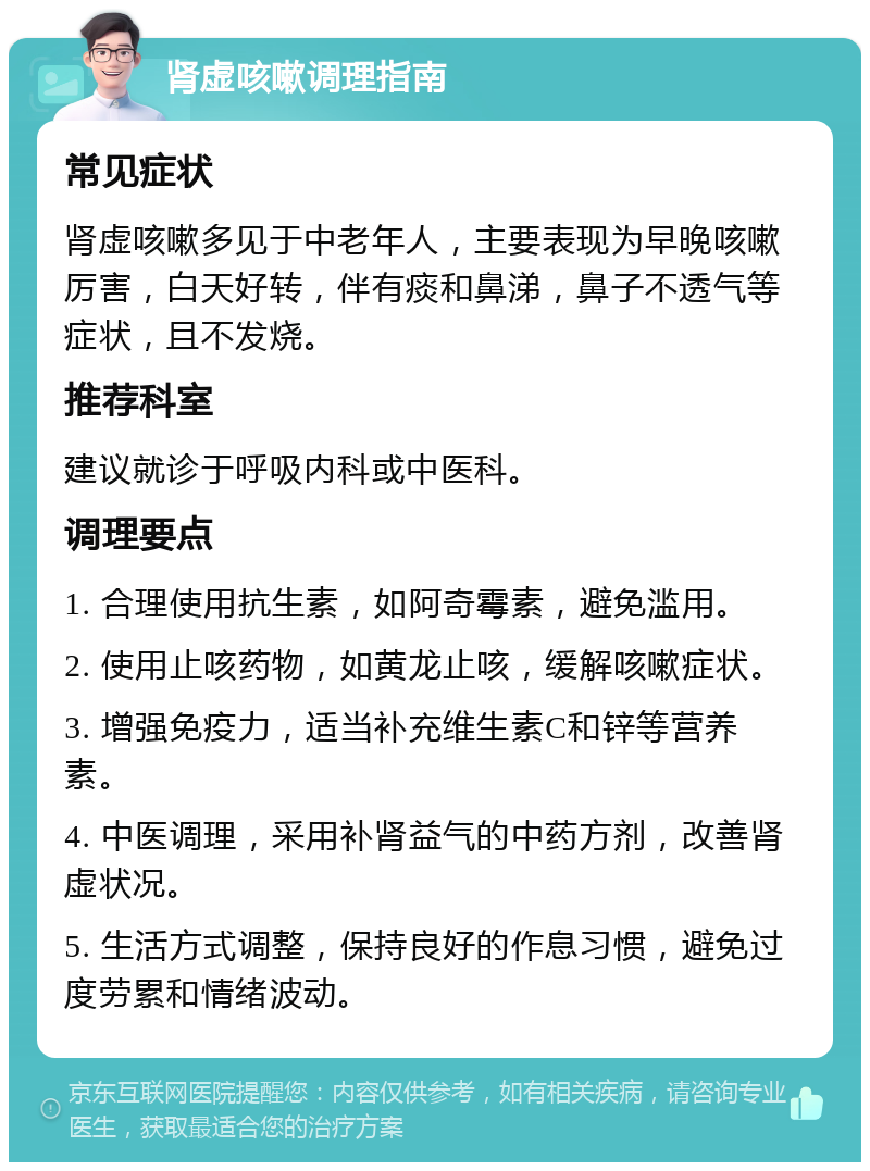 肾虚咳嗽调理指南 常见症状 肾虚咳嗽多见于中老年人，主要表现为早晚咳嗽厉害，白天好转，伴有痰和鼻涕，鼻子不透气等症状，且不发烧。 推荐科室 建议就诊于呼吸内科或中医科。 调理要点 1. 合理使用抗生素，如阿奇霉素，避免滥用。 2. 使用止咳药物，如黄龙止咳，缓解咳嗽症状。 3. 增强免疫力，适当补充维生素C和锌等营养素。 4. 中医调理，采用补肾益气的中药方剂，改善肾虚状况。 5. 生活方式调整，保持良好的作息习惯，避免过度劳累和情绪波动。