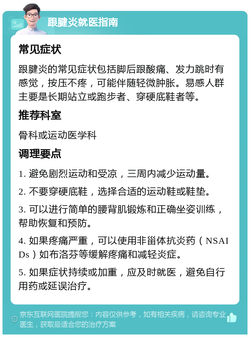 跟腱炎就医指南 常见症状 跟腱炎的常见症状包括脚后跟酸痛、发力跳时有感觉，按压不疼，可能伴随轻微肿胀。易感人群主要是长期站立或跑步者、穿硬底鞋者等。 推荐科室 骨科或运动医学科 调理要点 1. 避免剧烈运动和受凉，三周内减少运动量。 2. 不要穿硬底鞋，选择合适的运动鞋或鞋垫。 3. 可以进行简单的腰背肌锻炼和正确坐姿训练，帮助恢复和预防。 4. 如果疼痛严重，可以使用非甾体抗炎药（NSAIDs）如布洛芬等缓解疼痛和减轻炎症。 5. 如果症状持续或加重，应及时就医，避免自行用药或延误治疗。