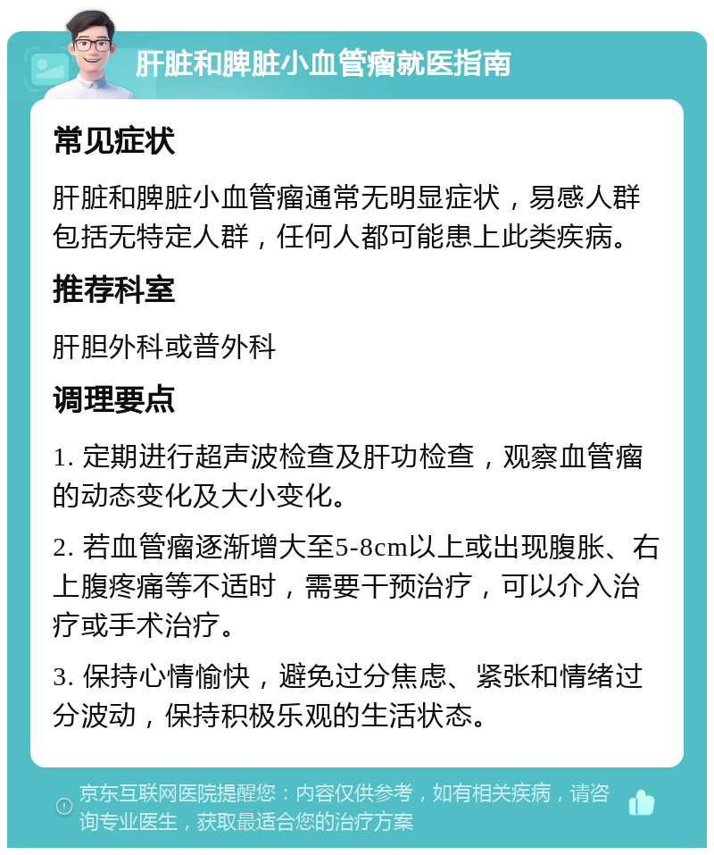 肝脏和脾脏小血管瘤就医指南 常见症状 肝脏和脾脏小血管瘤通常无明显症状，易感人群包括无特定人群，任何人都可能患上此类疾病。 推荐科室 肝胆外科或普外科 调理要点 1. 定期进行超声波检查及肝功检查，观察血管瘤的动态变化及大小变化。 2. 若血管瘤逐渐增大至5-8cm以上或出现腹胀、右上腹疼痛等不适时，需要干预治疗，可以介入治疗或手术治疗。 3. 保持心情愉快，避免过分焦虑、紧张和情绪过分波动，保持积极乐观的生活状态。