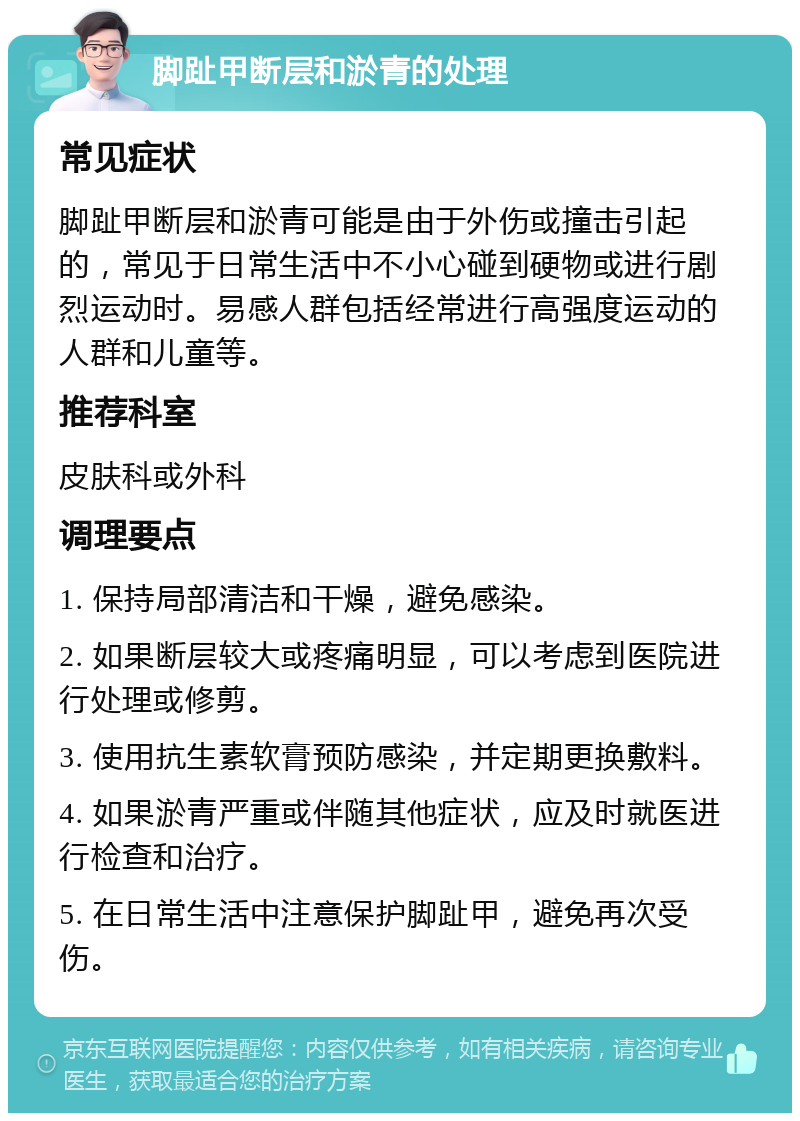 脚趾甲断层和淤青的处理 常见症状 脚趾甲断层和淤青可能是由于外伤或撞击引起的，常见于日常生活中不小心碰到硬物或进行剧烈运动时。易感人群包括经常进行高强度运动的人群和儿童等。 推荐科室 皮肤科或外科 调理要点 1. 保持局部清洁和干燥，避免感染。 2. 如果断层较大或疼痛明显，可以考虑到医院进行处理或修剪。 3. 使用抗生素软膏预防感染，并定期更换敷料。 4. 如果淤青严重或伴随其他症状，应及时就医进行检查和治疗。 5. 在日常生活中注意保护脚趾甲，避免再次受伤。