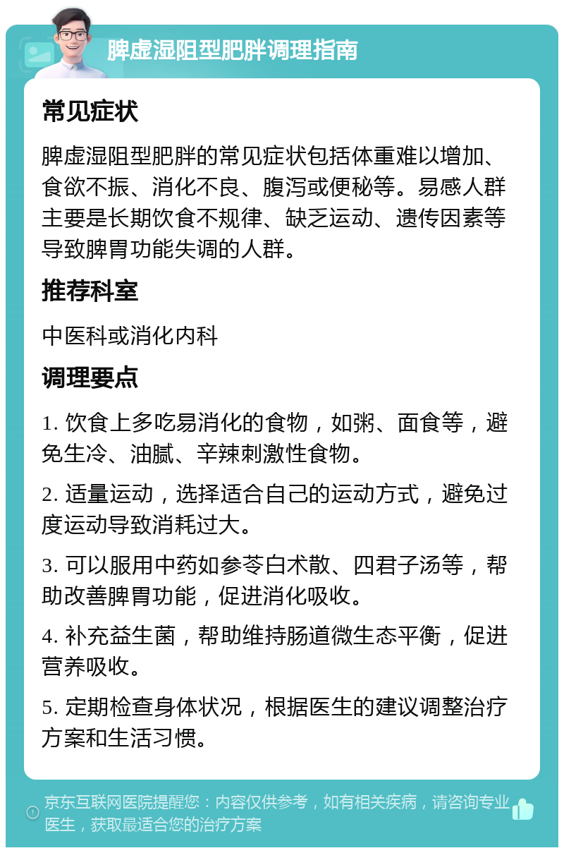 脾虚湿阻型肥胖调理指南 常见症状 脾虚湿阻型肥胖的常见症状包括体重难以增加、食欲不振、消化不良、腹泻或便秘等。易感人群主要是长期饮食不规律、缺乏运动、遗传因素等导致脾胃功能失调的人群。 推荐科室 中医科或消化内科 调理要点 1. 饮食上多吃易消化的食物，如粥、面食等，避免生冷、油腻、辛辣刺激性食物。 2. 适量运动，选择适合自己的运动方式，避免过度运动导致消耗过大。 3. 可以服用中药如参苓白术散、四君子汤等，帮助改善脾胃功能，促进消化吸收。 4. 补充益生菌，帮助维持肠道微生态平衡，促进营养吸收。 5. 定期检查身体状况，根据医生的建议调整治疗方案和生活习惯。