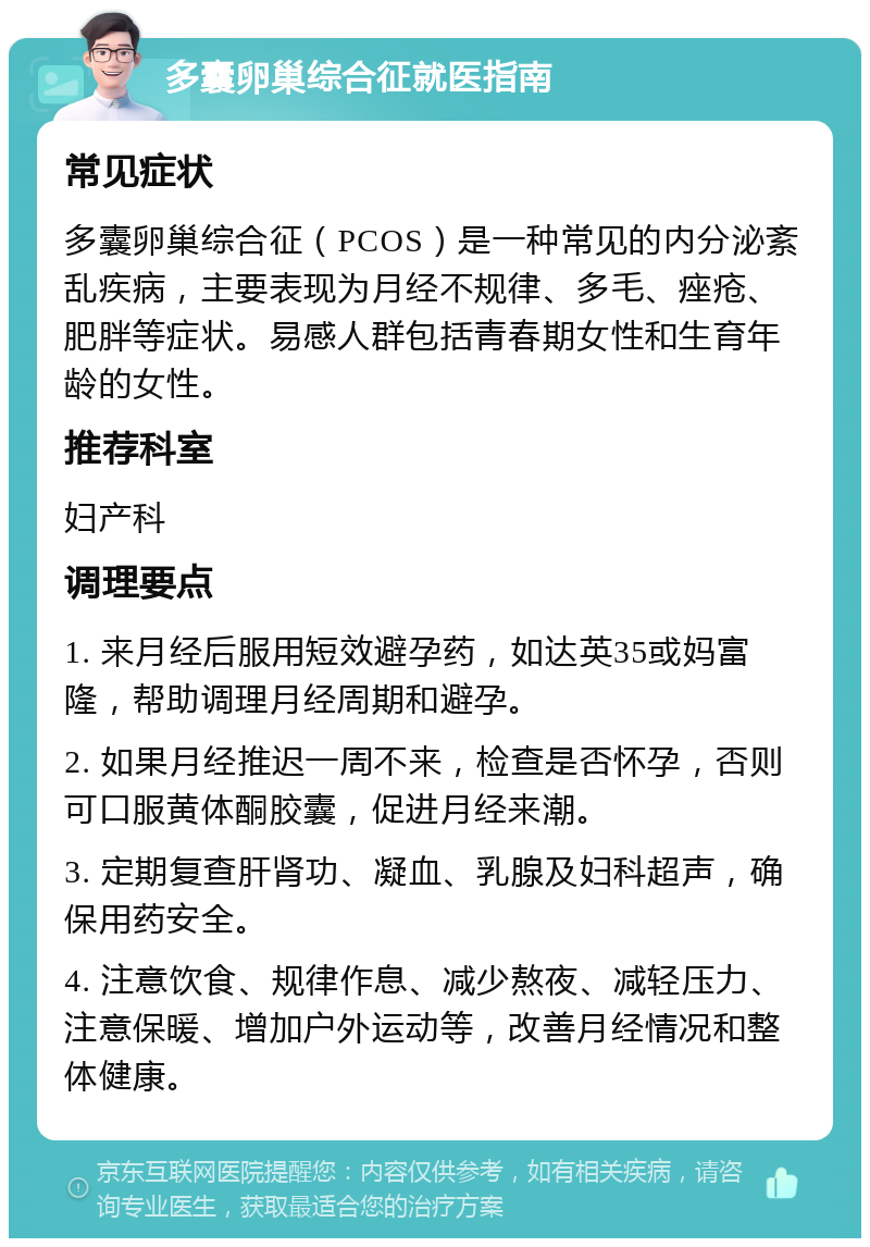 多囊卵巢综合征就医指南 常见症状 多囊卵巢综合征（PCOS）是一种常见的内分泌紊乱疾病，主要表现为月经不规律、多毛、痤疮、肥胖等症状。易感人群包括青春期女性和生育年龄的女性。 推荐科室 妇产科 调理要点 1. 来月经后服用短效避孕药，如达英35或妈富隆，帮助调理月经周期和避孕。 2. 如果月经推迟一周不来，检查是否怀孕，否则可口服黄体酮胶囊，促进月经来潮。 3. 定期复查肝肾功、凝血、乳腺及妇科超声，确保用药安全。 4. 注意饮食、规律作息、减少熬夜、减轻压力、注意保暖、增加户外运动等，改善月经情况和整体健康。