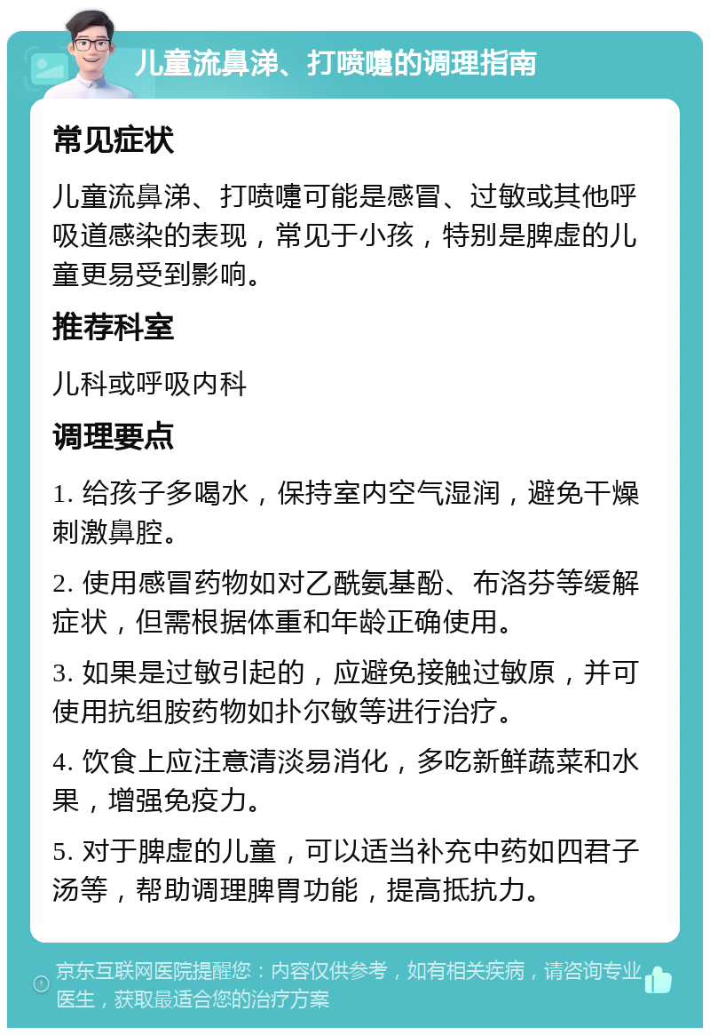 儿童流鼻涕、打喷嚏的调理指南 常见症状 儿童流鼻涕、打喷嚏可能是感冒、过敏或其他呼吸道感染的表现，常见于小孩，特别是脾虚的儿童更易受到影响。 推荐科室 儿科或呼吸内科 调理要点 1. 给孩子多喝水，保持室内空气湿润，避免干燥刺激鼻腔。 2. 使用感冒药物如对乙酰氨基酚、布洛芬等缓解症状，但需根据体重和年龄正确使用。 3. 如果是过敏引起的，应避免接触过敏原，并可使用抗组胺药物如扑尔敏等进行治疗。 4. 饮食上应注意清淡易消化，多吃新鲜蔬菜和水果，增强免疫力。 5. 对于脾虚的儿童，可以适当补充中药如四君子汤等，帮助调理脾胃功能，提高抵抗力。