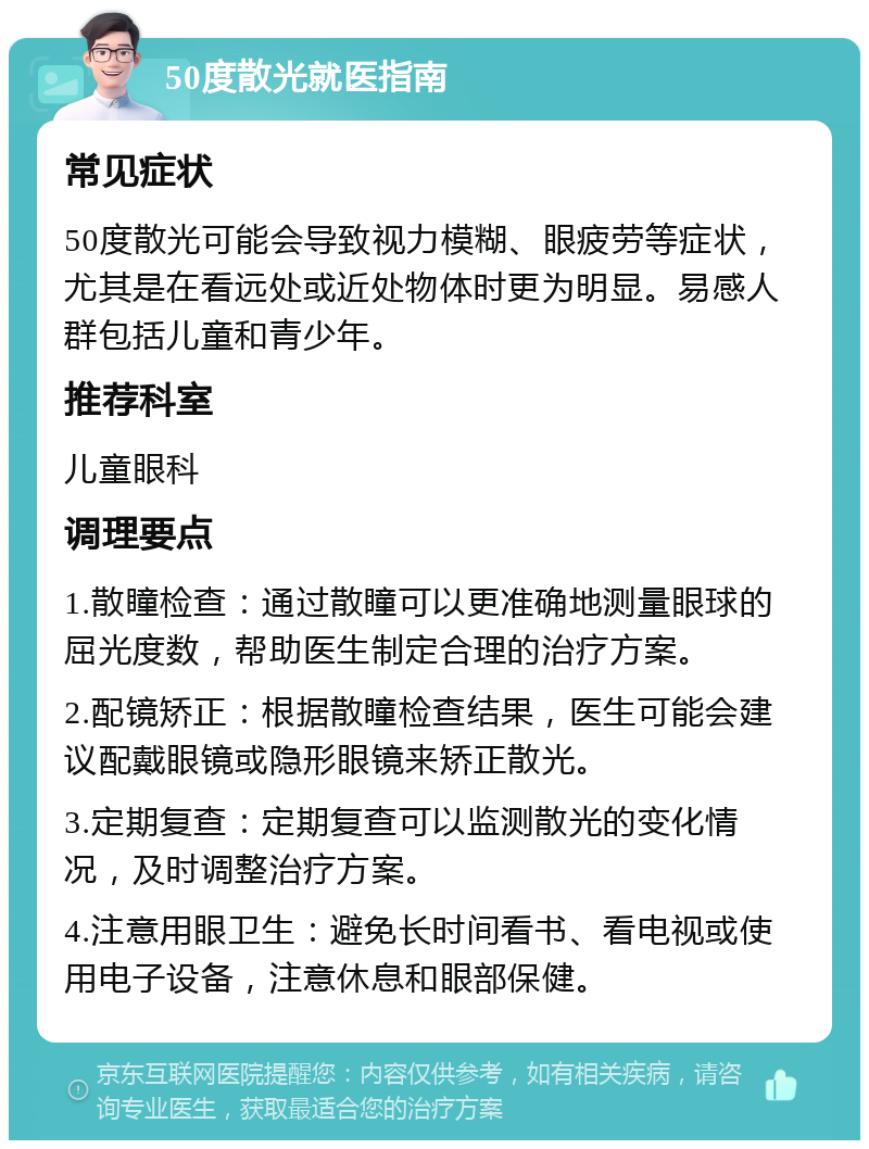 50度散光就医指南 常见症状 50度散光可能会导致视力模糊、眼疲劳等症状，尤其是在看远处或近处物体时更为明显。易感人群包括儿童和青少年。 推荐科室 儿童眼科 调理要点 1.散瞳检查：通过散瞳可以更准确地测量眼球的屈光度数，帮助医生制定合理的治疗方案。 2.配镜矫正：根据散瞳检查结果，医生可能会建议配戴眼镜或隐形眼镜来矫正散光。 3.定期复查：定期复查可以监测散光的变化情况，及时调整治疗方案。 4.注意用眼卫生：避免长时间看书、看电视或使用电子设备，注意休息和眼部保健。