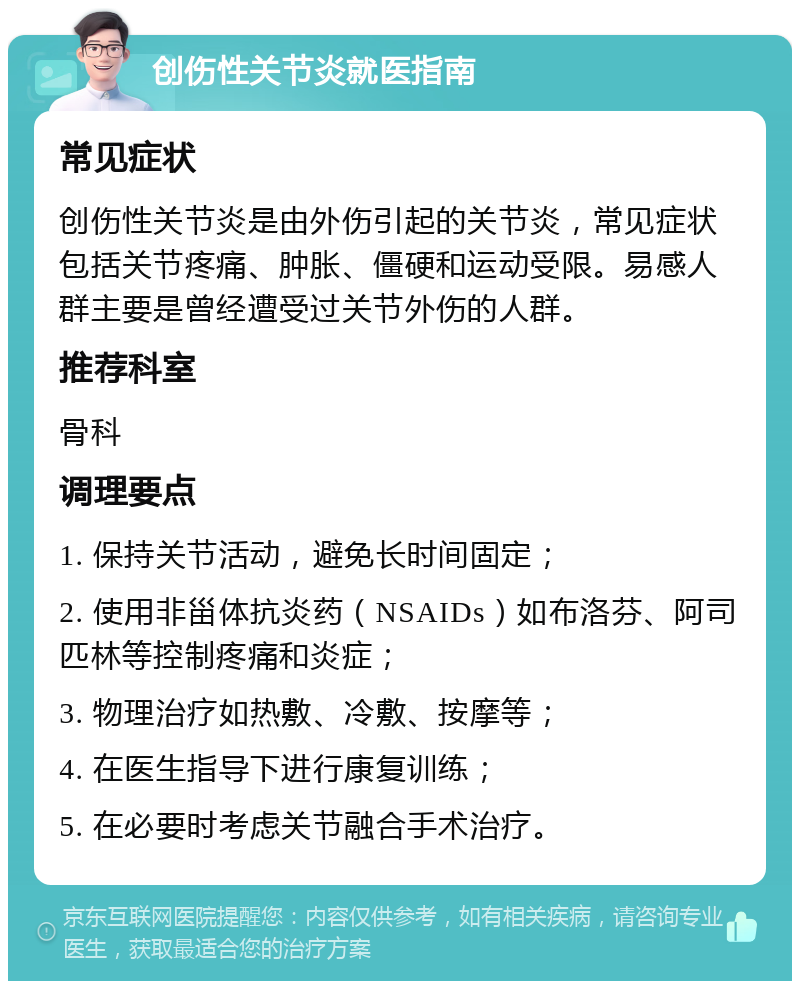 创伤性关节炎就医指南 常见症状 创伤性关节炎是由外伤引起的关节炎，常见症状包括关节疼痛、肿胀、僵硬和运动受限。易感人群主要是曾经遭受过关节外伤的人群。 推荐科室 骨科 调理要点 1. 保持关节活动，避免长时间固定； 2. 使用非甾体抗炎药（NSAIDs）如布洛芬、阿司匹林等控制疼痛和炎症； 3. 物理治疗如热敷、冷敷、按摩等； 4. 在医生指导下进行康复训练； 5. 在必要时考虑关节融合手术治疗。