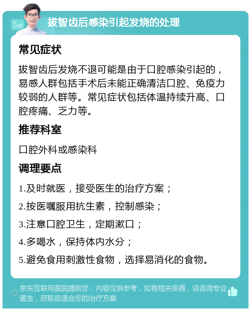 拔智齿后感染引起发烧的处理 常见症状 拔智齿后发烧不退可能是由于口腔感染引起的，易感人群包括手术后未能正确清洁口腔、免疫力较弱的人群等。常见症状包括体温持续升高、口腔疼痛、乏力等。 推荐科室 口腔外科或感染科 调理要点 1.及时就医，接受医生的治疗方案； 2.按医嘱服用抗生素，控制感染； 3.注意口腔卫生，定期漱口； 4.多喝水，保持体内水分； 5.避免食用刺激性食物，选择易消化的食物。