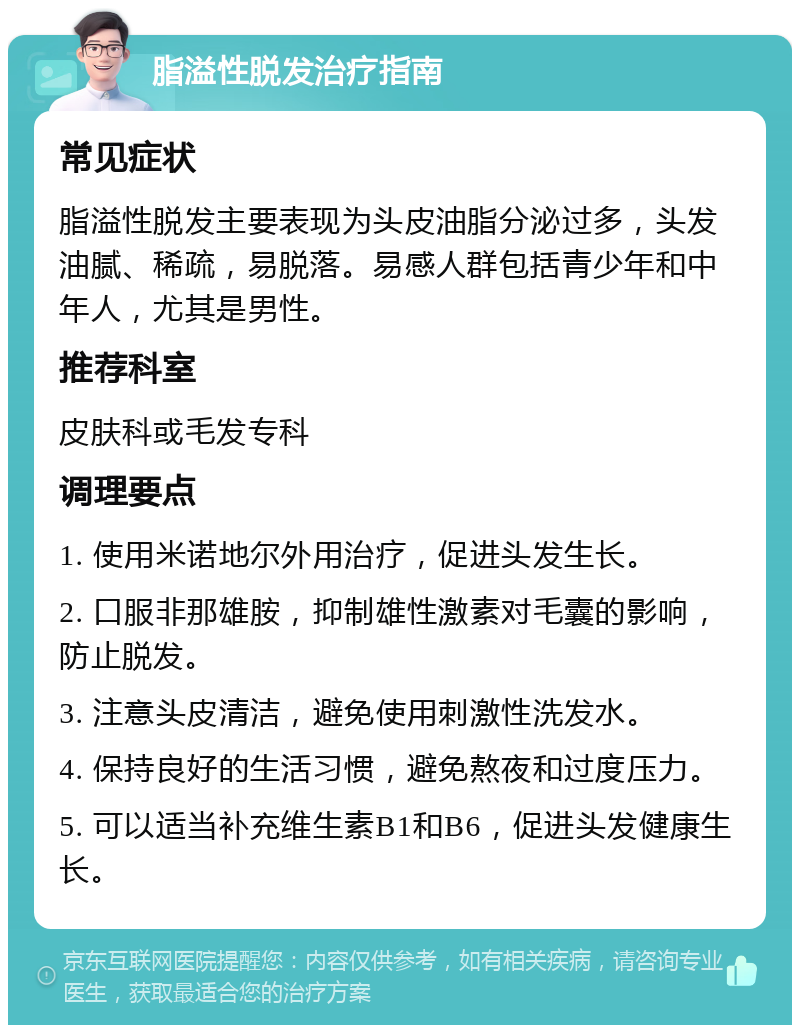 脂溢性脱发治疗指南 常见症状 脂溢性脱发主要表现为头皮油脂分泌过多，头发油腻、稀疏，易脱落。易感人群包括青少年和中年人，尤其是男性。 推荐科室 皮肤科或毛发专科 调理要点 1. 使用米诺地尔外用治疗，促进头发生长。 2. 口服非那雄胺，抑制雄性激素对毛囊的影响，防止脱发。 3. 注意头皮清洁，避免使用刺激性洗发水。 4. 保持良好的生活习惯，避免熬夜和过度压力。 5. 可以适当补充维生素B1和B6，促进头发健康生长。