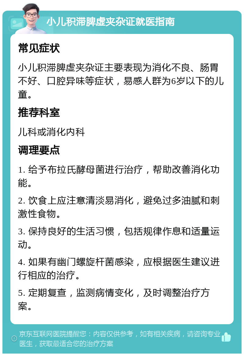 小儿积滞脾虚夹杂证就医指南 常见症状 小儿积滞脾虚夹杂证主要表现为消化不良、肠胃不好、口腔异味等症状，易感人群为6岁以下的儿童。 推荐科室 儿科或消化内科 调理要点 1. 给予布拉氏酵母菌进行治疗，帮助改善消化功能。 2. 饮食上应注意清淡易消化，避免过多油腻和刺激性食物。 3. 保持良好的生活习惯，包括规律作息和适量运动。 4. 如果有幽门螺旋杆菌感染，应根据医生建议进行相应的治疗。 5. 定期复查，监测病情变化，及时调整治疗方案。