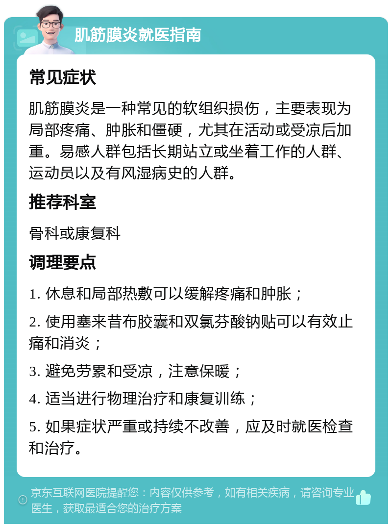 肌筋膜炎就医指南 常见症状 肌筋膜炎是一种常见的软组织损伤，主要表现为局部疼痛、肿胀和僵硬，尤其在活动或受凉后加重。易感人群包括长期站立或坐着工作的人群、运动员以及有风湿病史的人群。 推荐科室 骨科或康复科 调理要点 1. 休息和局部热敷可以缓解疼痛和肿胀； 2. 使用塞来昔布胶囊和双氯芬酸钠贴可以有效止痛和消炎； 3. 避免劳累和受凉，注意保暖； 4. 适当进行物理治疗和康复训练； 5. 如果症状严重或持续不改善，应及时就医检查和治疗。