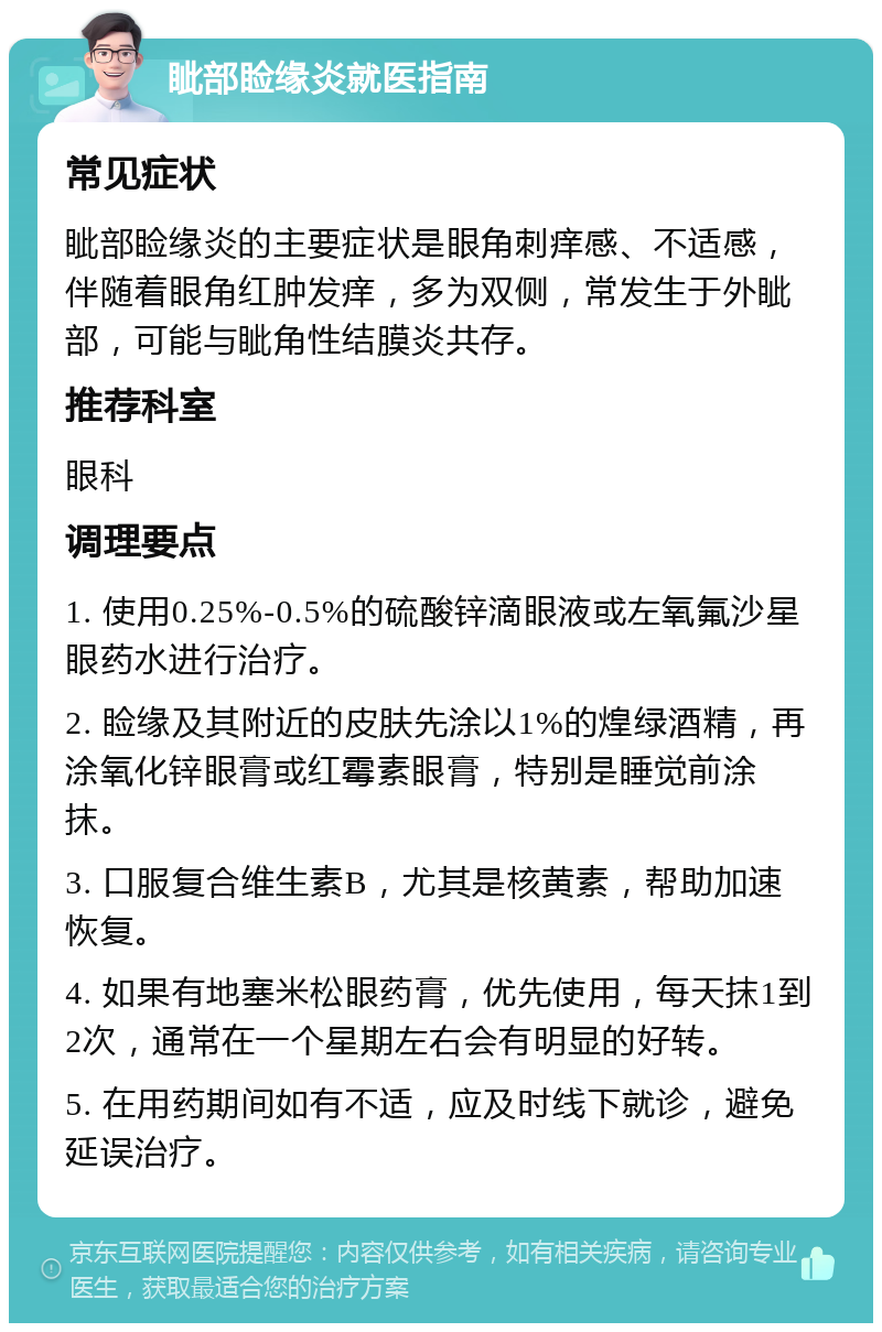 眦部睑缘炎就医指南 常见症状 眦部睑缘炎的主要症状是眼角刺痒感、不适感，伴随着眼角红肿发痒，多为双侧，常发生于外眦部，可能与眦角性结膜炎共存。 推荐科室 眼科 调理要点 1. 使用0.25%-0.5%的硫酸锌滴眼液或左氧氟沙星眼药水进行治疗。 2. 睑缘及其附近的皮肤先涂以1%的煌绿酒精，再涂氧化锌眼膏或红霉素眼膏，特别是睡觉前涂抹。 3. 口服复合维生素B，尤其是核黄素，帮助加速恢复。 4. 如果有地塞米松眼药膏，优先使用，每天抹1到2次，通常在一个星期左右会有明显的好转。 5. 在用药期间如有不适，应及时线下就诊，避免延误治疗。