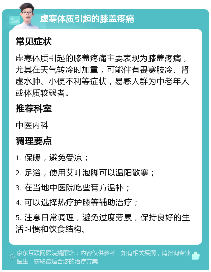 虚寒体质引起的膝盖疼痛 常见症状 虚寒体质引起的膝盖疼痛主要表现为膝盖疼痛，尤其在天气转冷时加重，可能伴有畏寒肢冷、肾虚水肿、小便不利等症状，易感人群为中老年人或体质较弱者。 推荐科室 中医内科 调理要点 1. 保暖，避免受凉； 2. 足浴，使用艾叶泡脚可以温阳散寒； 3. 在当地中医院吃些膏方温补； 4. 可以选择热疗护膝等辅助治疗； 5. 注意日常调理，避免过度劳累，保持良好的生活习惯和饮食结构。