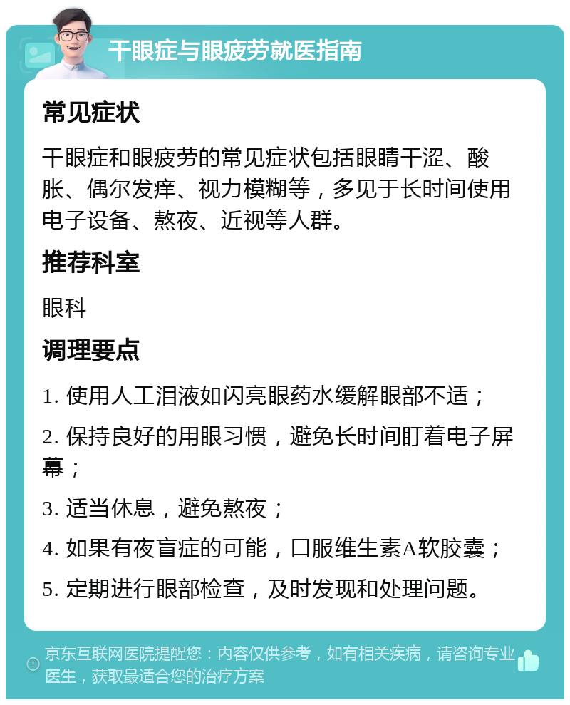 干眼症与眼疲劳就医指南 常见症状 干眼症和眼疲劳的常见症状包括眼睛干涩、酸胀、偶尔发痒、视力模糊等，多见于长时间使用电子设备、熬夜、近视等人群。 推荐科室 眼科 调理要点 1. 使用人工泪液如闪亮眼药水缓解眼部不适； 2. 保持良好的用眼习惯，避免长时间盯着电子屏幕； 3. 适当休息，避免熬夜； 4. 如果有夜盲症的可能，口服维生素A软胶囊； 5. 定期进行眼部检查，及时发现和处理问题。