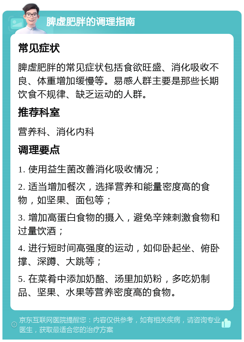 脾虚肥胖的调理指南 常见症状 脾虚肥胖的常见症状包括食欲旺盛、消化吸收不良、体重增加缓慢等。易感人群主要是那些长期饮食不规律、缺乏运动的人群。 推荐科室 营养科、消化内科 调理要点 1. 使用益生菌改善消化吸收情况； 2. 适当增加餐次，选择营养和能量密度高的食物，如坚果、面包等； 3. 增加高蛋白食物的摄入，避免辛辣刺激食物和过量饮酒； 4. 进行短时间高强度的运动，如仰卧起坐、俯卧撑、深蹲、大跳等； 5. 在菜肴中添加奶酪、汤里加奶粉，多吃奶制品、坚果、水果等营养密度高的食物。