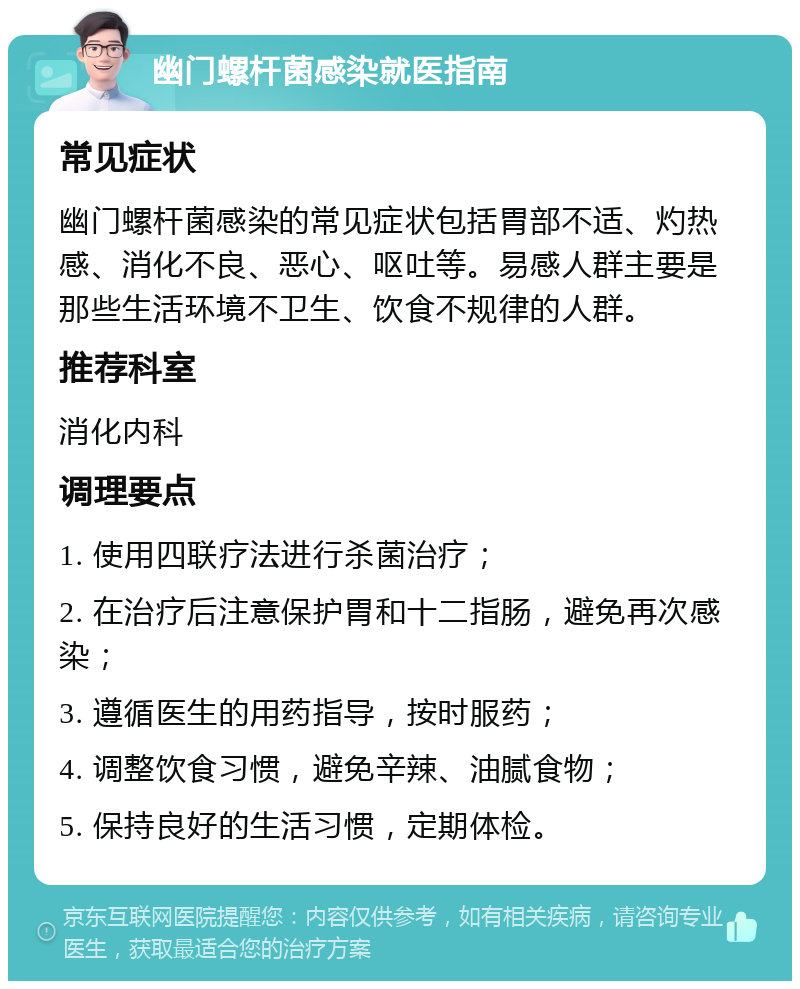 幽门螺杆菌感染就医指南 常见症状 幽门螺杆菌感染的常见症状包括胃部不适、灼热感、消化不良、恶心、呕吐等。易感人群主要是那些生活环境不卫生、饮食不规律的人群。 推荐科室 消化内科 调理要点 1. 使用四联疗法进行杀菌治疗； 2. 在治疗后注意保护胃和十二指肠，避免再次感染； 3. 遵循医生的用药指导，按时服药； 4. 调整饮食习惯，避免辛辣、油腻食物； 5. 保持良好的生活习惯，定期体检。