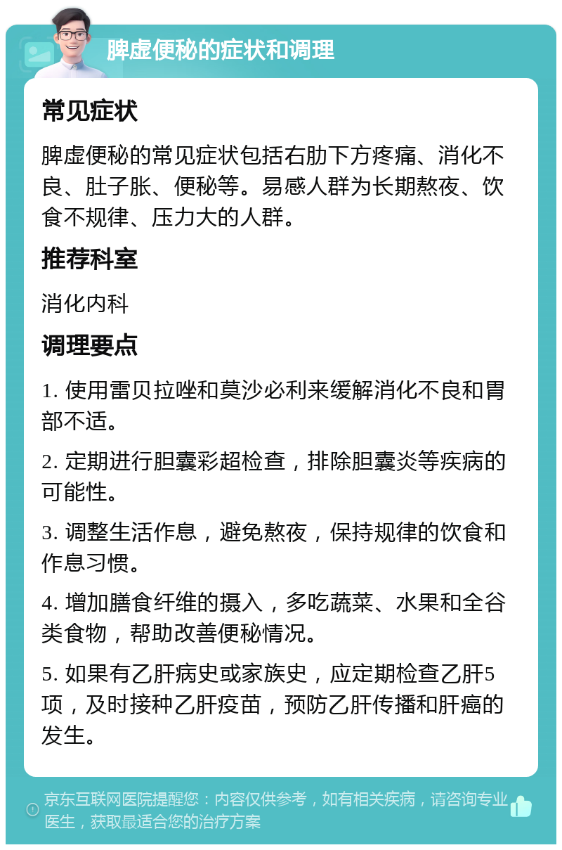 脾虚便秘的症状和调理 常见症状 脾虚便秘的常见症状包括右肋下方疼痛、消化不良、肚子胀、便秘等。易感人群为长期熬夜、饮食不规律、压力大的人群。 推荐科室 消化内科 调理要点 1. 使用雷贝拉唑和莫沙必利来缓解消化不良和胃部不适。 2. 定期进行胆囊彩超检查，排除胆囊炎等疾病的可能性。 3. 调整生活作息，避免熬夜，保持规律的饮食和作息习惯。 4. 增加膳食纤维的摄入，多吃蔬菜、水果和全谷类食物，帮助改善便秘情况。 5. 如果有乙肝病史或家族史，应定期检查乙肝5项，及时接种乙肝疫苗，预防乙肝传播和肝癌的发生。